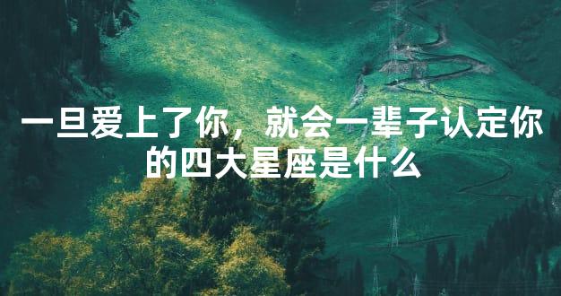 一旦爱上了你，就会一辈子认定你的四大星座是什么