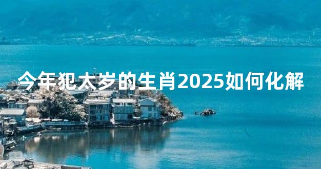 今年犯太岁的生肖2025如何化解